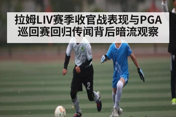 拉姆LIV赛季收官战表现与PGA巡回赛回归传闻背后暗流观察