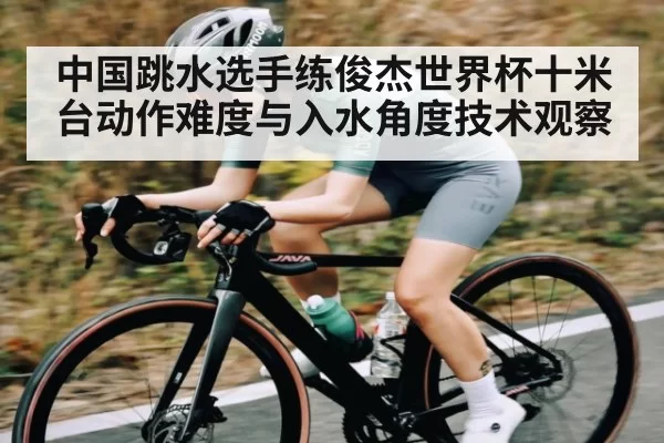 中国跳水选手练俊杰世界杯十米台动作难度与入水角度技术观察